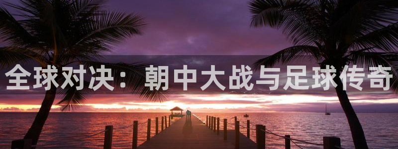 世预赛欧洲赛程表:全球对决:朝中大战与足球传奇